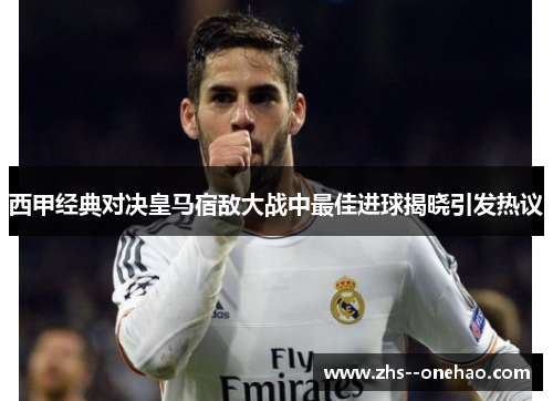 西甲经典对决皇马宿敌大战中最佳进球揭晓引发热议 西甲经典对决皇马宿敌大战中最佳进球揭晓引发热议