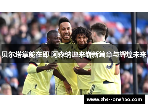 贝尔塔掌舵在即 阿森纳迎来崭新篇章与辉煌未来 贝尔塔掌舵在即 阿森纳迎来崭新篇章与辉煌未来