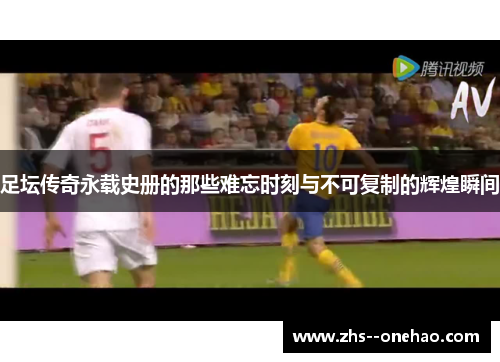 足坛传奇永载史册的那些难忘时刻与不可复制的辉煌瞬间 足坛传奇永载史册的那些难忘时刻与不可复制的辉煌瞬间