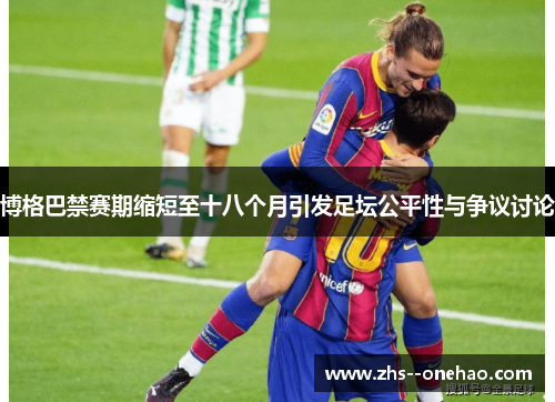 博格巴禁赛期缩短至十八个月引发足坛公平性与争议讨论 博格巴禁赛期缩短至十八个月引发足坛公平性与争议讨论