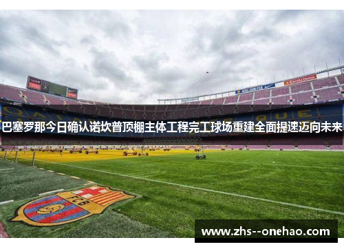 巴塞罗那今日确认诺坎普顶棚主体工程完工球场重建全面提速迈向未来