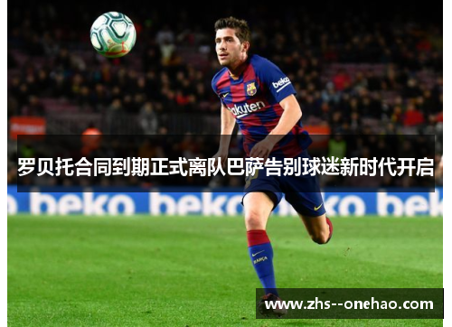 罗贝托合同到期正式离队巴萨告别球迷新时代开启