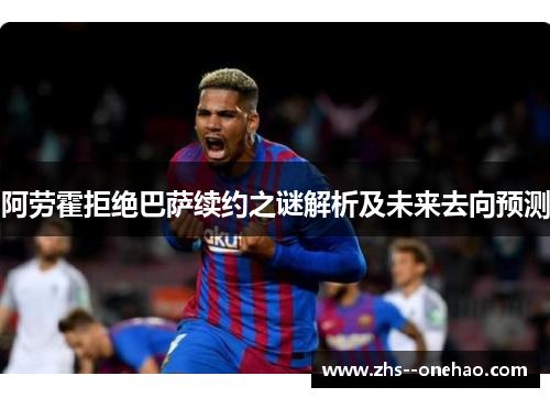 阿劳霍拒绝巴萨续约之谜解析及未来去向预测