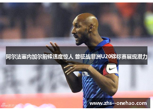 阿尔法塞内加尔前锋速度惊人 曾征战非洲U20锦标赛展现潜力