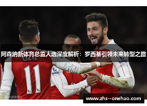 阿森纳新体育总监人选深度解析：罗西基引领未来转型之路