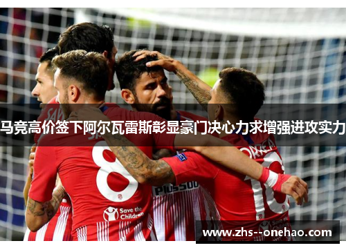 马竞高价签下阿尔瓦雷斯彰显豪门决心力求增强进攻实力 马竞高价签下阿尔瓦雷斯彰显豪门决心力求增强进攻实力