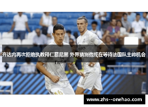齐达内再次拒绝执教拜仁慕尼黑 外界猜测他或在等待法国队主帅机会