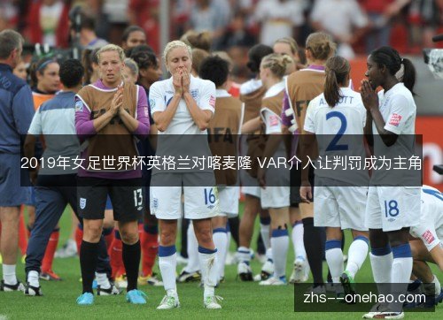 2019年女足世界杯英格兰对喀麦隆 VAR介入让判罚成为主角 2019年女足世界杯英格兰对喀麦隆 VAR介入让判罚成为主角
